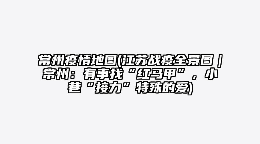 常州疫情地图(江苏战疫全景图|常州:有事找“红马甲”,小巷“接力”特殊的爱)