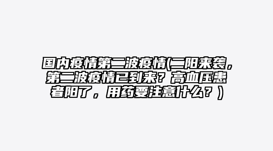 国内疫情第二波疫情(二阳来袭，第二波疫情已到来？高血压患者阳了，用药要注意什么？)